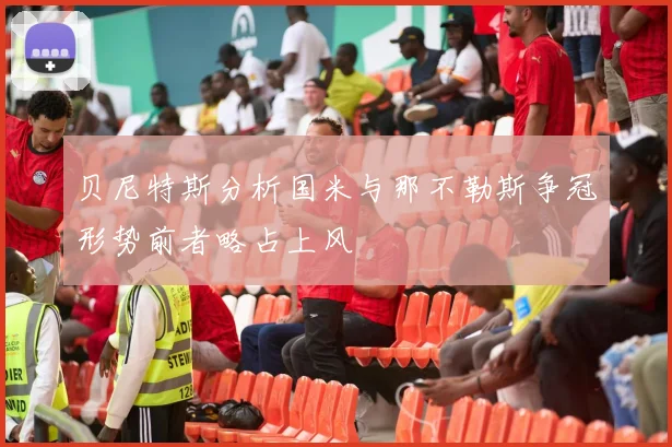 贝尼特斯分析国米与那不勒斯争冠形势前者略占上风
