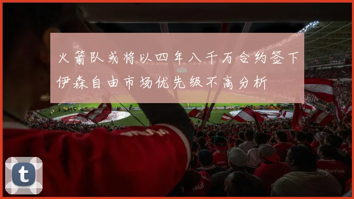 火箭队或将以四年八千万合约签下伊森自由市场优先级不高分析