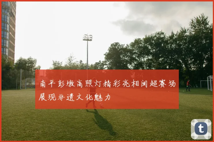 南平彭墩高照灯精彩亮相闽超赛场展现非遗文化魅力