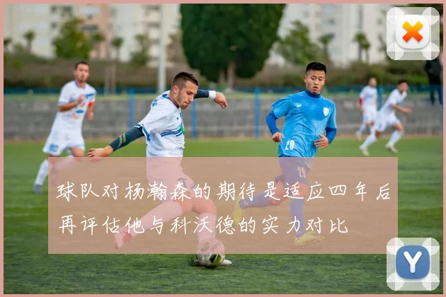 球队对杨瀚森的期待是适应四年后再评估他与科沃德的实力对比