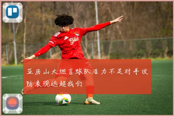 亚历山大坦言球队活力不足对手攻防表现远超我们