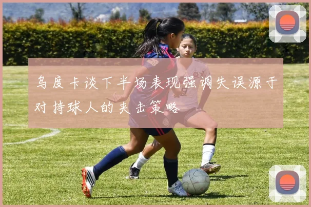 乌度卡谈下半场表现强调失误源于对持球人的夹击策略