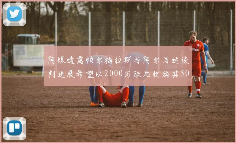 阿媒透露帕尔梅拉斯与阿尔马达谈判进展希望以2000万欧元收购其50所有权