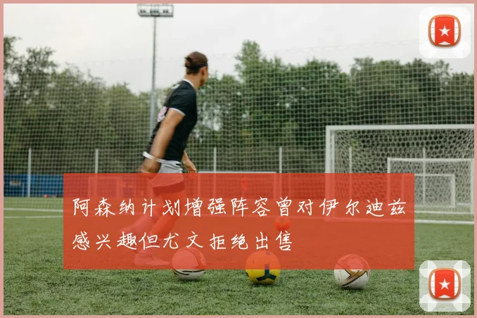 阿森纳计划增强阵容曾对伊尔迪兹感兴趣但尤文拒绝出售