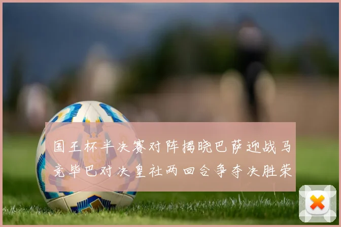 国王杯半决赛对阵揭晓巴萨迎战马竞毕巴对决皇社两回合争夺决胜荣耀